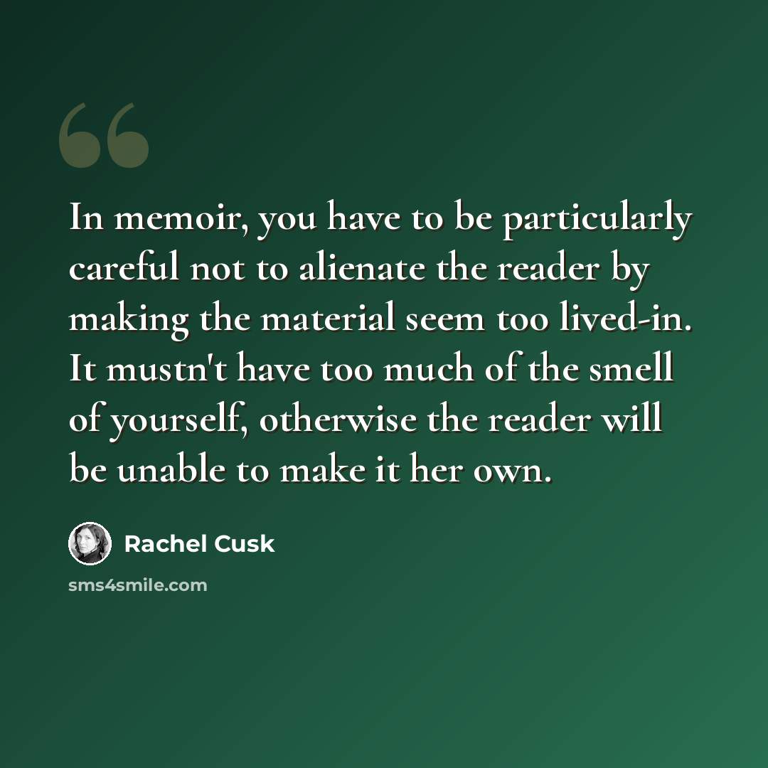 “In memoir, you have to be particularly careful not to alienate the reader by making the material seem too lived-in. It mustn't have too much of the smell of yourself, otherwise the reader will be unable to make it her own.” quote by Rachel Cusk