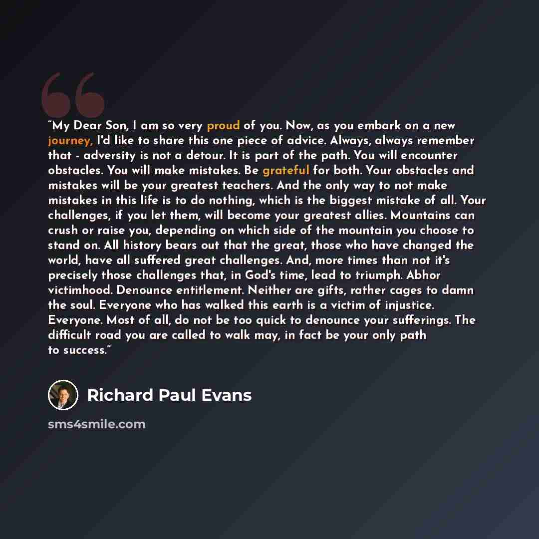 “My Dear Son, I am so very proud of you. Now, as you embark on a new journey, I'd like to share this one piece of advice. Always, always remember that - adversity is not a detour. It is part of the path. You will encounter obstacles. You will make mistakes. Be grateful for both. Your obstacles and…” quote by Richard Paul Evans