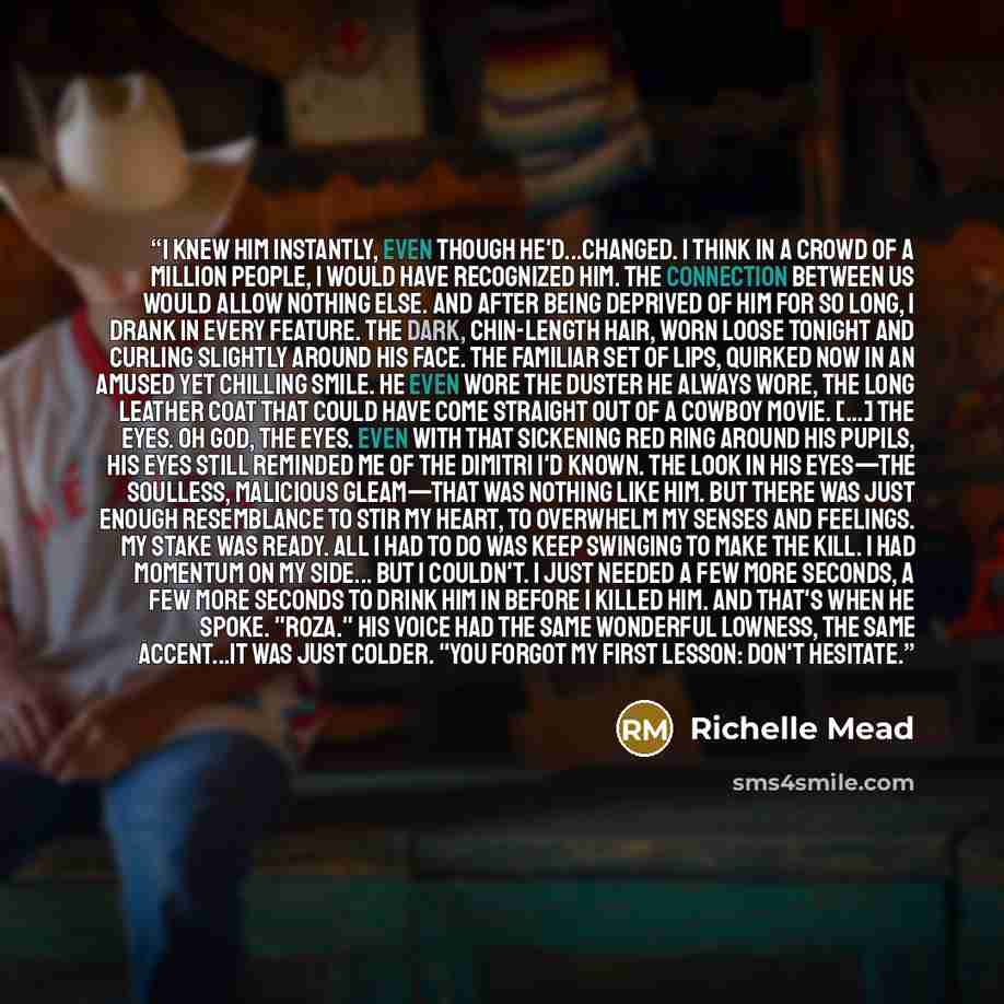 “I knew him instantly, even though he'd...changed. I think in a crowd of a million people, I would have recognized him. The connection between us would allow nothing else. And after being deprived of him for so long, I drank in every feature. The dark, chin-length hair, worn loose tonight and…” quote by Richelle Mead