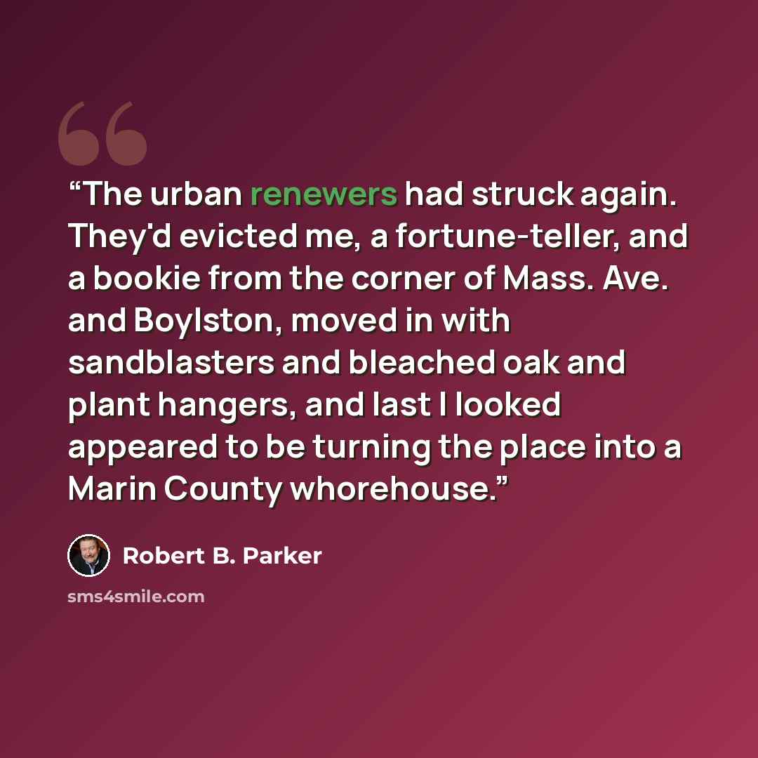 “The urban renewers had struck again. They'd evicted me, a fortune-teller, and a bookie from the corner of Mass. Ave. and Boylston, moved in with sandblasters and bleached oak and plant hangers, and last I looked appeared to be turning the place into a Marin County whorehouse.” quote by Robert B. Parker