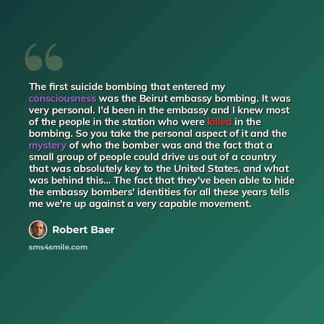 “The first suicide bombing that entered my consciousness was the Beirut embassy bombing. It was very personal. I'd been in the embassy and I knew most of the people in the station who were killed in the bombing. So you take the personal aspect of it and the mystery of who the bomber was and the…” quote by Robert Baer