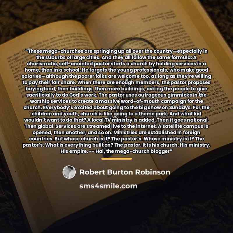“These mega-churches are springing up all over the country—especially in the suburbs of large cities. And they all follow the same formula: A charismatic, self-anointed pastor starts a church by holding services in a home, then in a school. He targets the young professionals, who make good…” quote by Robert Burton Robinson