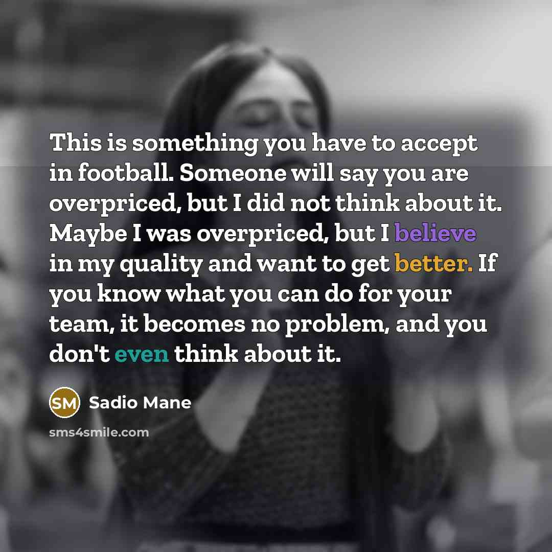 “This is something you have to accept in football. Someone will say you are overpriced, but I did not think about it. Maybe I was overpriced, but I believe in my quality and want to get better. If you know what you can do for your team, it becomes no problem, and you don't even think about it.” quote by Sadio Mane