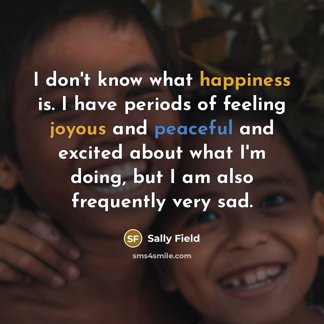 “I don't know what happiness is. I have periods of feeling joyous and peaceful and excited about what I'm doing, but I am also frequently very sad.” quote by Sally Field