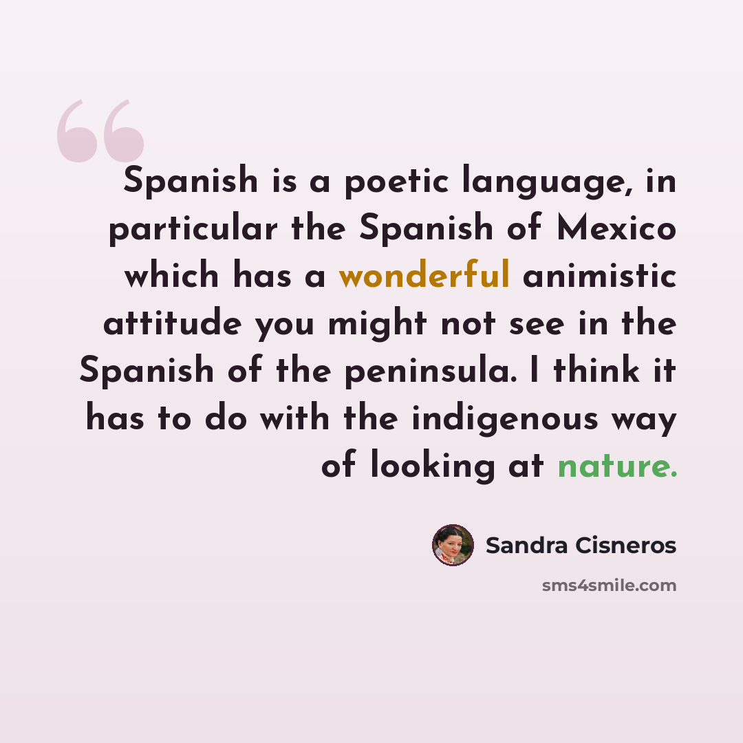 “Spanish is a poetic language, in particular the Spanish of Mexico which has a wonderful animistic attitude you might not see in the Spanish of the peninsula. I think it has to do with the indigenous way of looking at nature.” quote by Sandra Cisneros