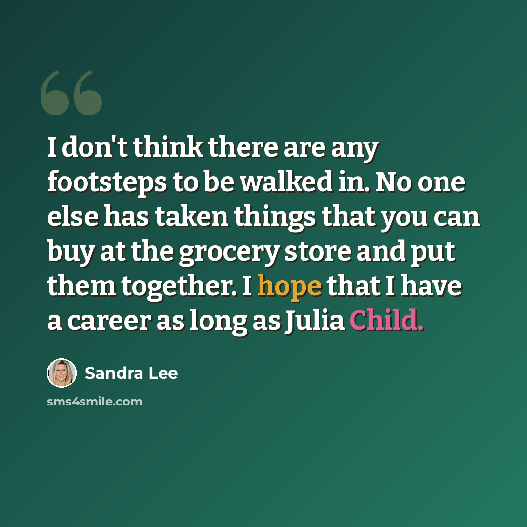 “I don't think there are any footsteps to be walked in. No one else has taken things that you can buy at the grocery store and put them together. I hope that I have a career as long as Julia Child.” quote by Sandra Lee