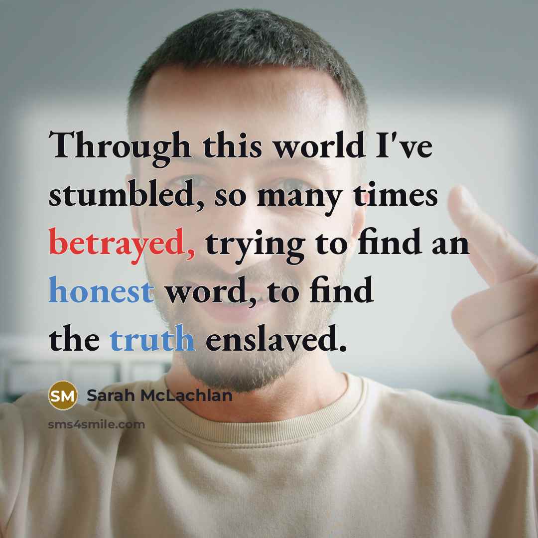 “Through this world I've stumbled, so many times betrayed, trying to find an honest word, to find the truth enslaved.” quote by Sarah McLachlan