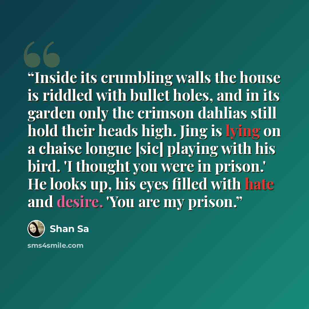 “Inside its crumbling walls the house is riddled with bullet holes, and in its garden only the crimson dahlias still hold their heads high. Jing is lying on a chaise longue [sic] playing with his bird. 'I thought you were in prison.' He looks up, his eyes filled with hate and desire. 'You are my…” quote by Shan Sa