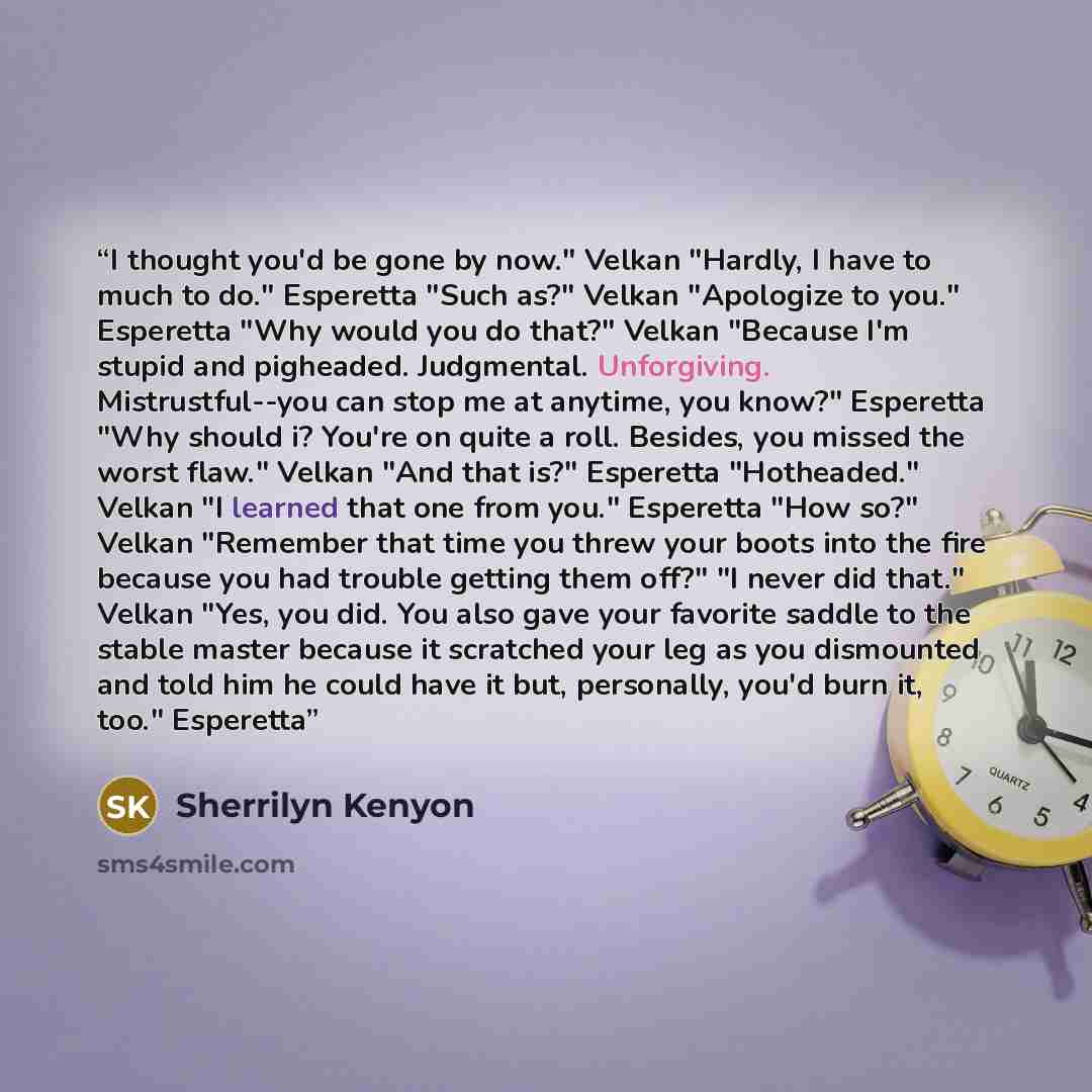 “I thought you'd be gone by now." Velkan "Hardly, I have to much to do." Esperetta "Such as?" Velkan "Apologize to you." Esperetta "Why would you do that?" Velkan "Because I'm stupid and pigheaded. Judgmental. Unforgiving. Mistrustful--you can stop me at anytime, you know?" Esperetta "Why should i?…” quote by Sherrilyn Kenyon