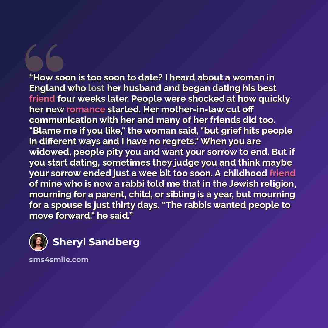 “How soon is too soon to date? I heard about a woman in England who lost her husband and began dating his best friend four weeks later. People were shocked at how quickly her new romance started. Her mother-in-law cut off communication with her and many of her friends did too. "Blame me if you…” quote by Sheryl Sandberg