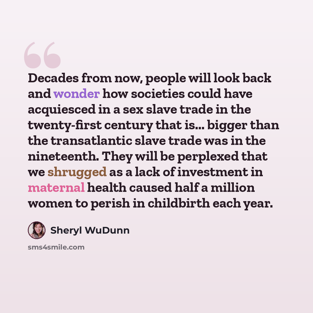 “Decades from now, people will look back and wonder how societies could have acquiesced in a sex slave trade in the twenty-first century that is... bigger than the transatlantic slave trade was in the nineteenth. They will be perplexed that we shrugged as a lack of investment in maternal health…” quote by Sheryl WuDunn