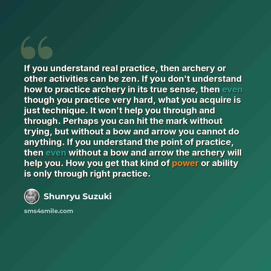 “If you understand real practice, then archery or other activities can be zen. If you don't understand how to practice archery in its true sense, then even though you practice very hard, what you acquire is just technique. It won't help you through and through. Perhaps you can hit the mark without…” quote by Shunryu Suzuki