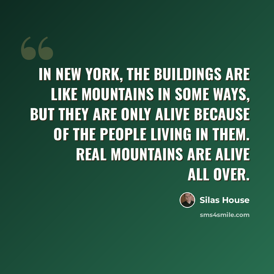 “In New York, the buildings are like mountains in some ways, but they are only alive because of the people living in them. Real mountains are alive all over.” quote by Silas House