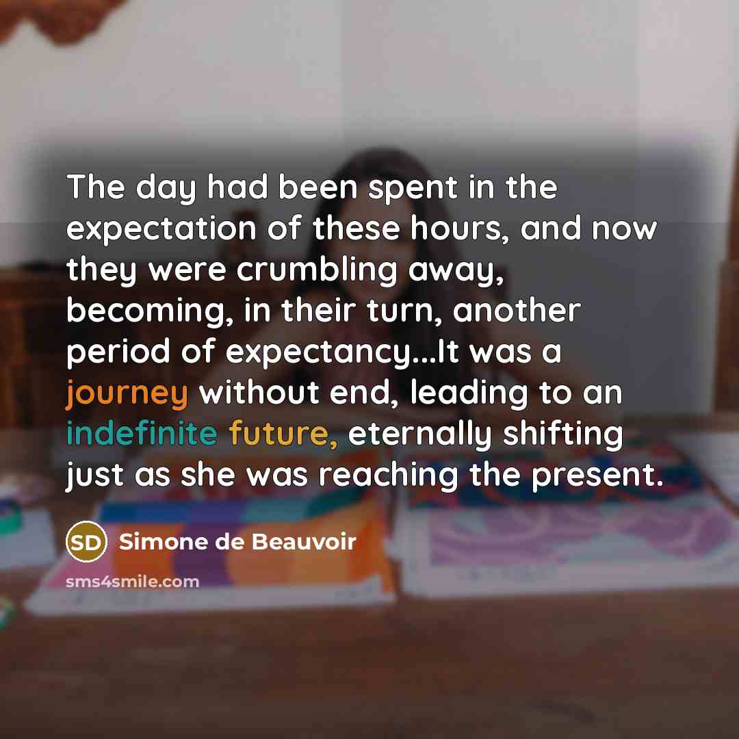 “The day had been spent in the expectation of these hours, and now they were crumbling away, becoming, in their turn, another period of expectancy...It was a journey without end, leading to an indefinite future, eternally shifting just as she was reaching the present.” quote by Simone de Beauvoir