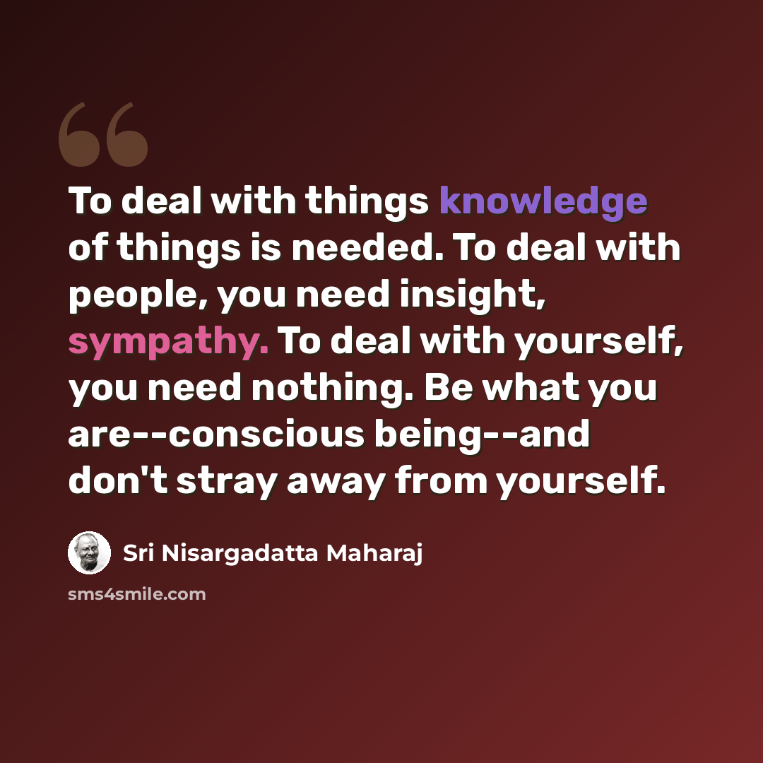 “To deal with things knowledge of things is needed. To deal with people, you need insight, sympathy. To deal with yourself, you need nothing. Be what you are--conscious being--and don't stray away from yourself.” quote by Sri Nisargadatta Maharaj