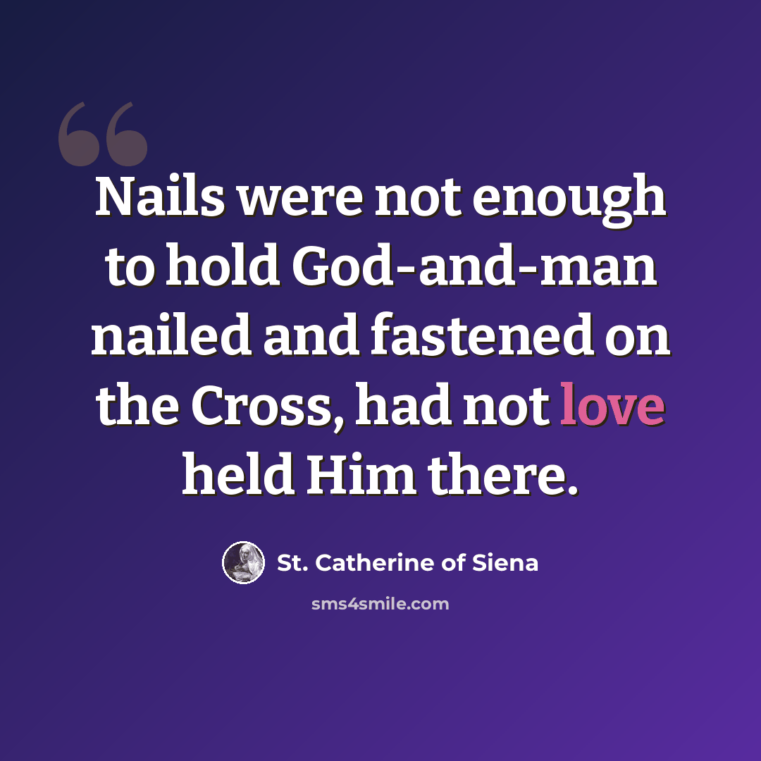 “Nails were not enough to hold God-and-man nailed and fastened on the Cross, had not love held Him there.” quote by St. Catherine of Siena