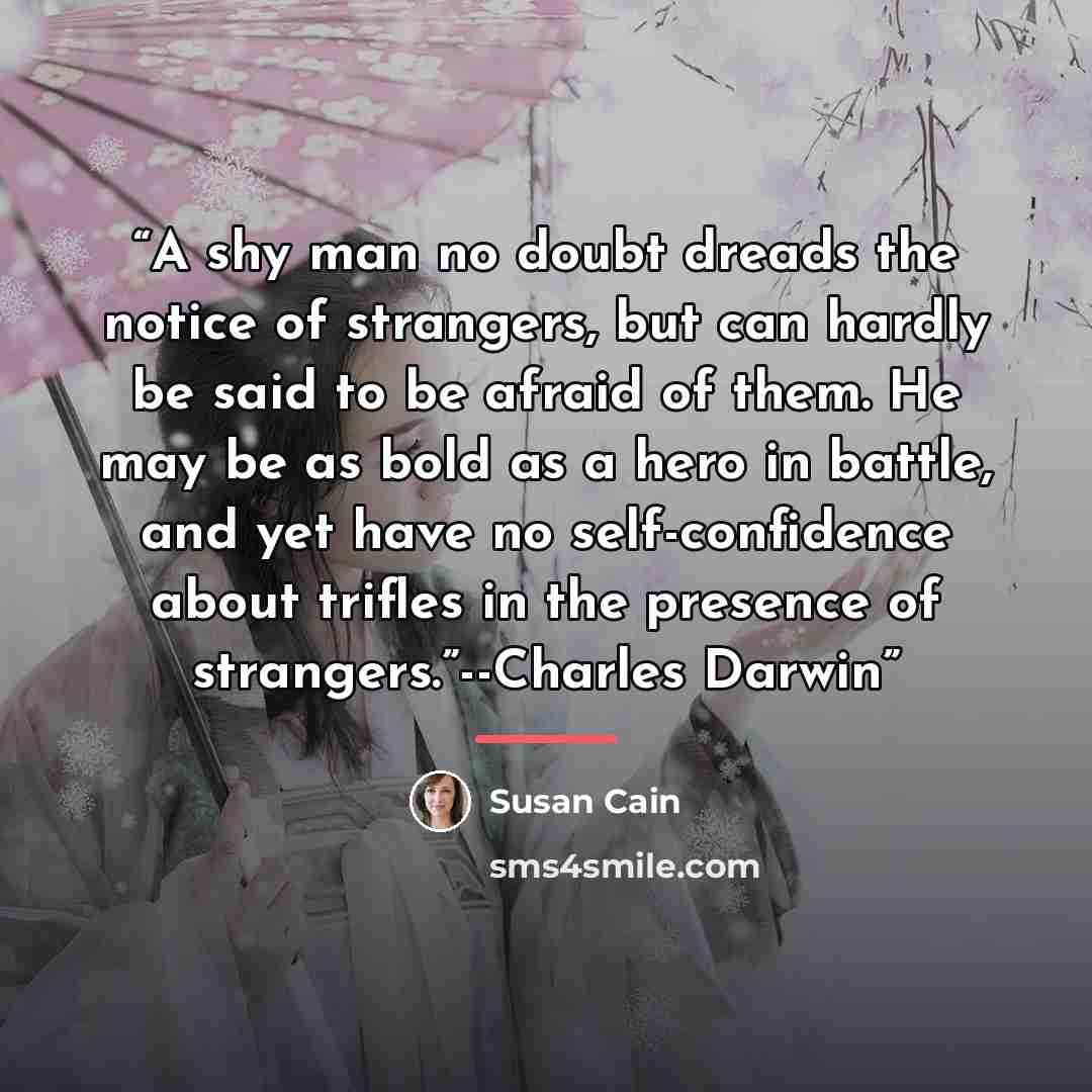 “A shy man no doubt dreads the notice of strangers, but can hardly be said to be afraid of them. He may be as bold as a hero in battle, and yet have no self-confidence about trifles in the presence of strangers.”--Charles Darwin” quote by Susan Cain