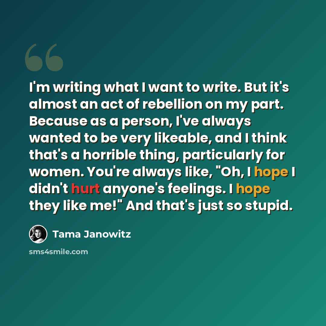 “I'm writing what I want to write. But it's almost an act of rebellion on my part. Because as a person, I've always wanted to be very likeable, and I think that's a horrible thing, particularly for women. You're always like, "Oh, I hope I didn't hurt anyone's feelings. I hope they like me!" And…” quote by Tama Janowitz
