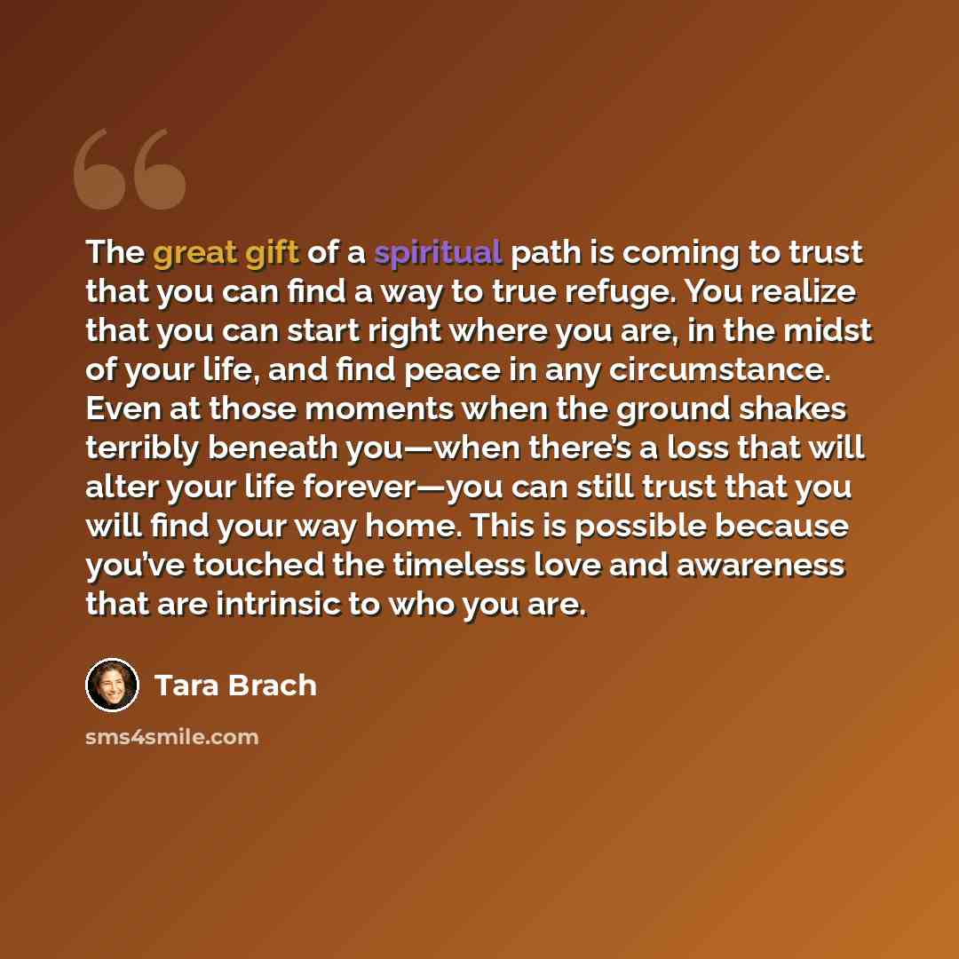 “The great gift of a spiritual path is coming to trust that you can find a way to true refuge. You realize that you can start right where you are, in the midst of your life, and find peace in any circumstance. Even at those moments when the ground shakes terribly beneath you—when there’s a loss…” quote by Tara Brach