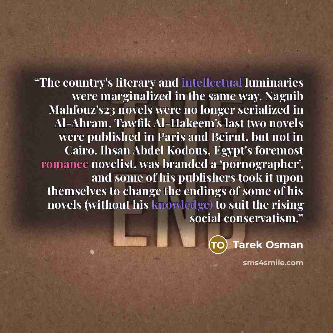 “The country's literary and intellectual luminaries were marginalized in the same way. Naguib Mahfouz's23 novels were no longer serialized in Al-Ahram. Tawfik Al-Hakeem's last two novels were published in Paris and Beirut, but not in Cairo. Ihsan Abdel Kodous, Egypt's foremost romance novelist, was…” quote by Tarek Osman