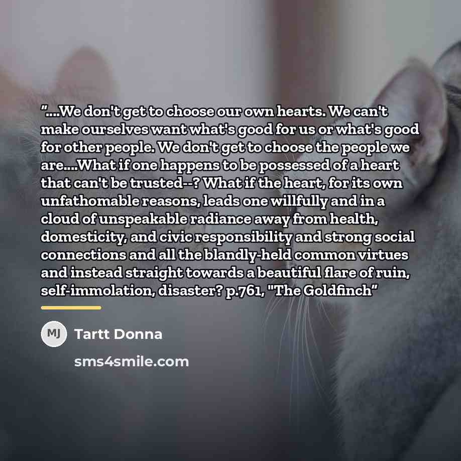 “…We don't get to choose our own hearts. We can't make ourselves want what's good for us or what's good for other people. We don't get to choose the people we are…What if one happens to be possessed of a heart that can't be trusted--? What if the heart, for its own unfathomable reasons, leads one…” quote by Tartt Donna