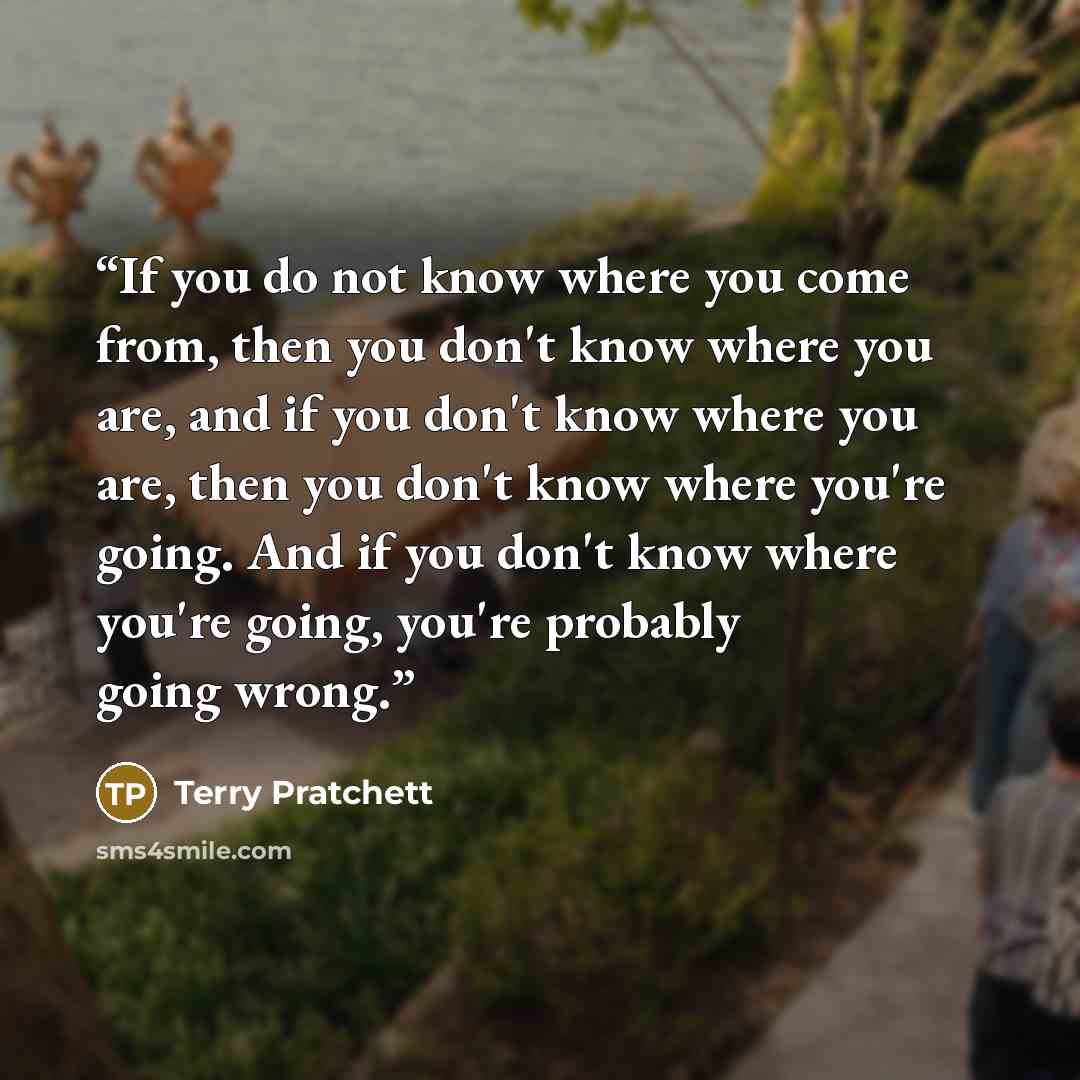 “If you do not know where you come from, then you don't know where you are, and if you don't know where you are, then you don't know where you're going. And if you don't know where you're going, you're probably going wrong.” quote by Terry Pratchett