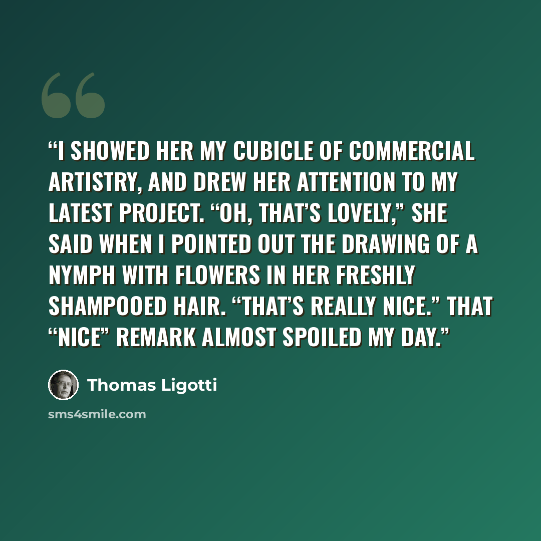“I showed her my cubicle of commercial artistry, and drew her attention to my latest project. “Oh, that’s lovely,” she said when I pointed out the drawing of a nymph with flowers in her freshly shampooed hair. “That’s really nice.” That “nice” remark almost spoiled my day.” quote by Thomas Ligotti