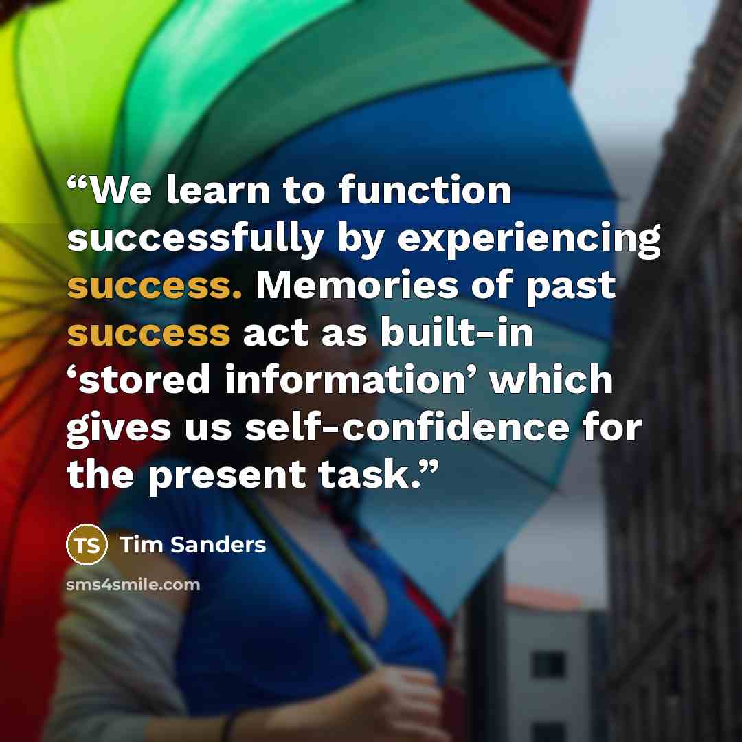 “We learn to function successfully by experiencing success. Memories of past success act as built-in ‘stored information’ which gives us self-confidence for the present task.” quote by Tim Sanders
