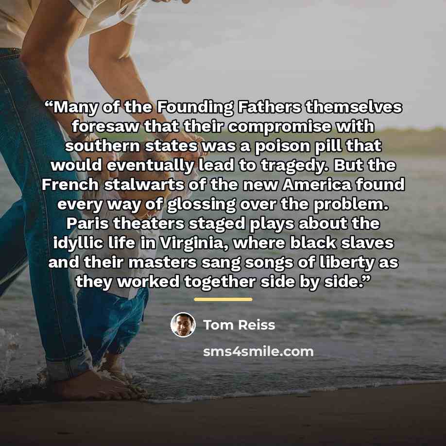 “Many of the Founding Fathers themselves foresaw that their compromise with southern states was a poison pill that would eventually lead to tragedy. But the French stalwarts of the new America found every way of glossing over the problem. Paris theaters staged plays about the idyllic life in…” quote by Tom Reiss