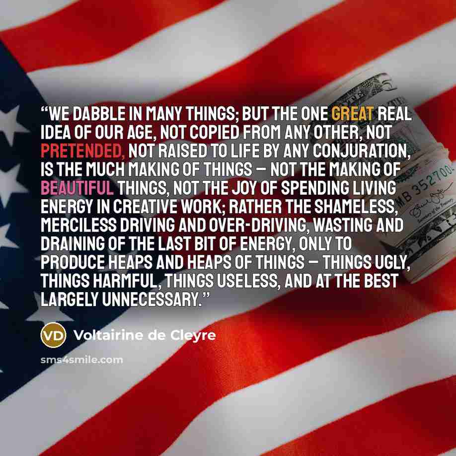 “We dabble in many things; but the one great real idea of our age, not copied from any other, not pretended, not raised to life by any conjuration, is the Much Making of Things – not the making of beautiful things, not the joy of spending living energy in creative work; rather the shameless…” quote by Voltairine de Cleyre