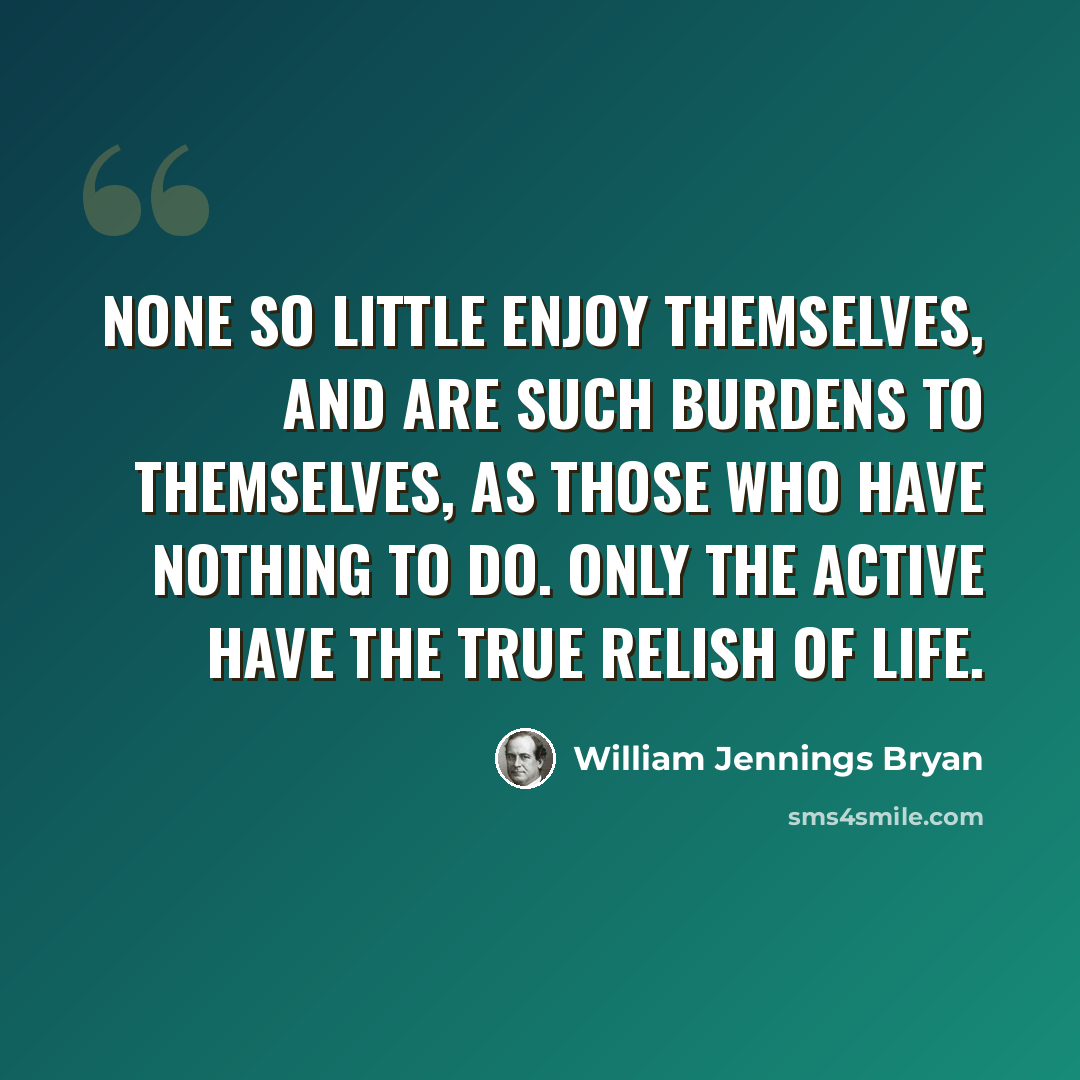 “None so little enjoy themselves, and are such burdens to themselves, as those who have nothing to do. Only the active have the true relish of life.” quote by William Jennings Bryan