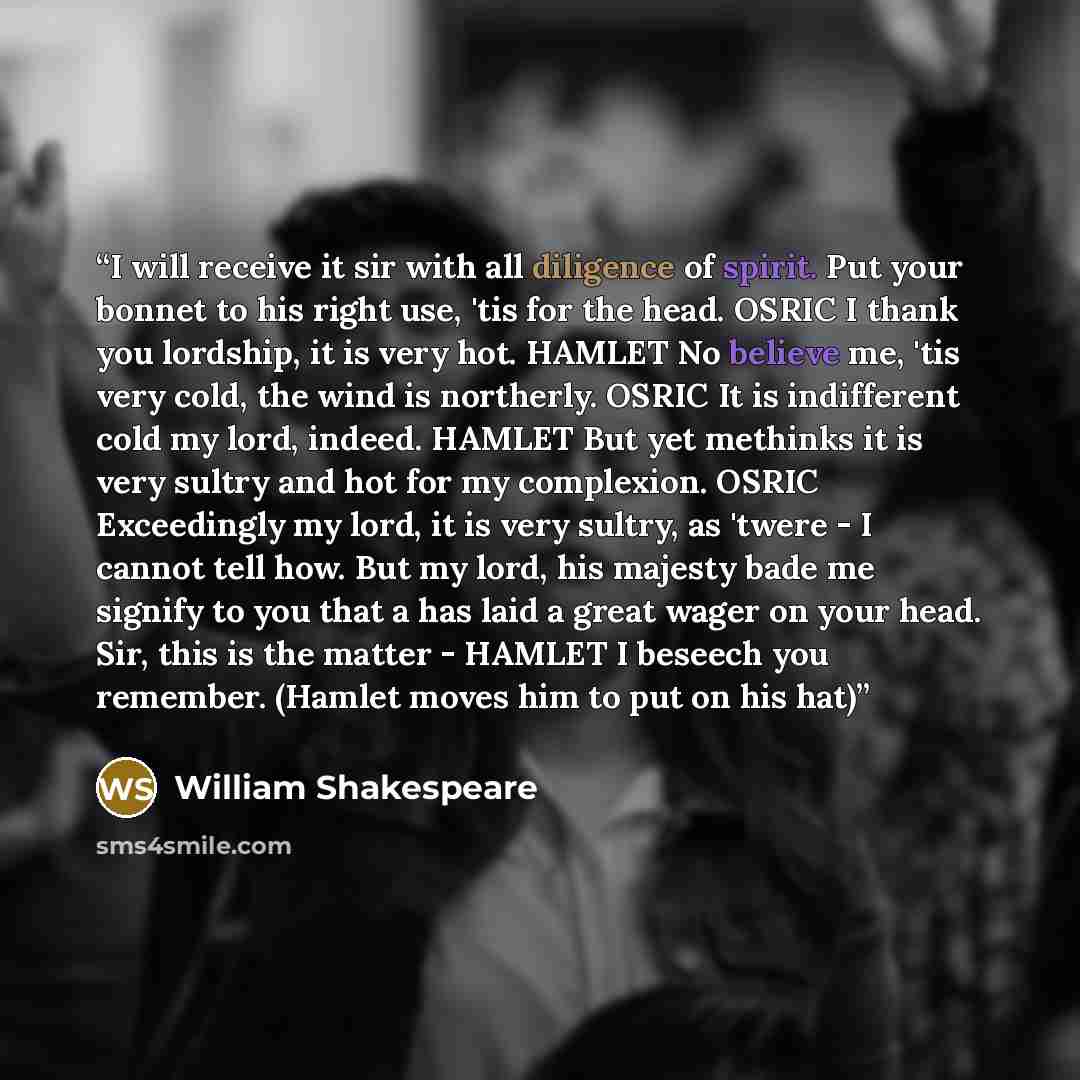 “I will receive it sir with all diligence of spirit. Put your bonnet to his right use, 'tis for the head. OSRIC I thank you lordship, it is very hot. HAMLET No believe me, 'tis very cold, the wind is northerly. OSRIC It is indifferent cold my lord, indeed. HAMLET But yet methinks it is very sultry…” quote by William Shakespeare