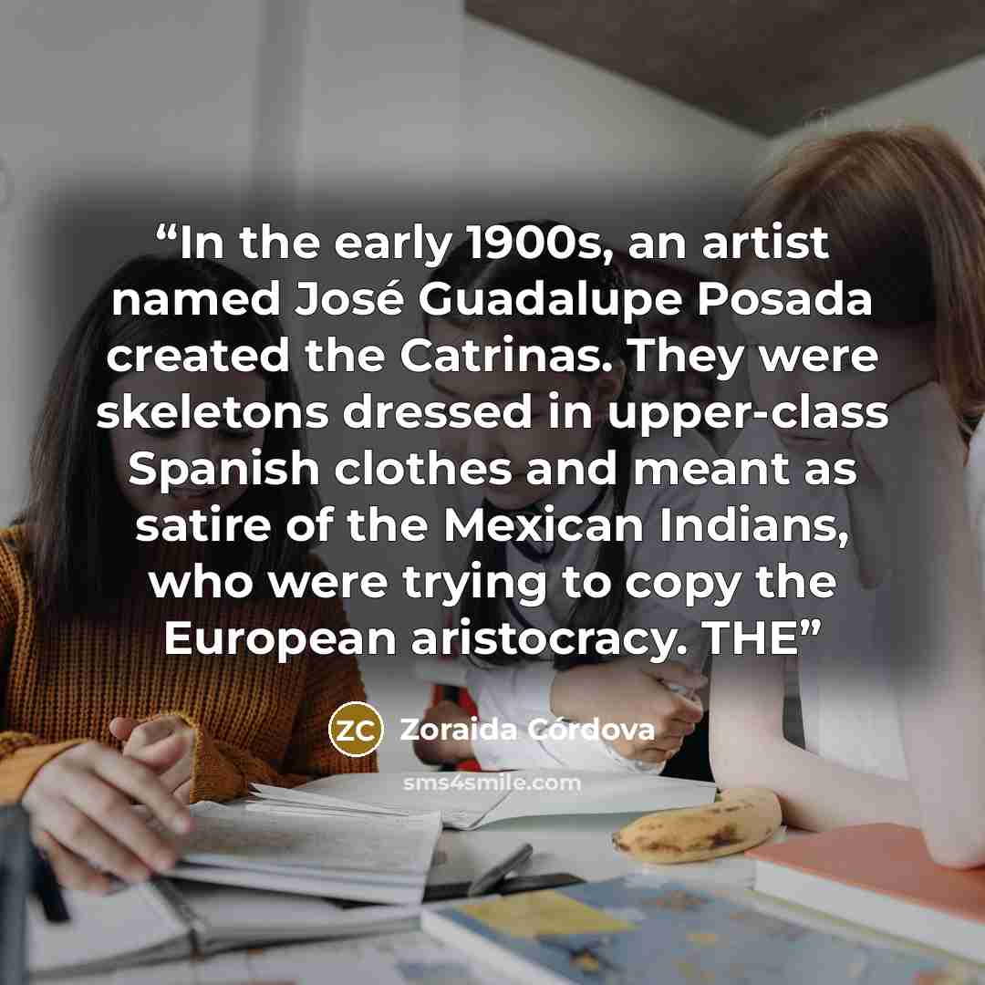 “In the early 1900s, an artist named José Guadalupe Posada created the Catrinas. They were skeletons dressed in upper-class Spanish clothes and meant as satire of the Mexican Indians, who were trying to copy the European aristocracy. THE” quote by Zoraida Córdova