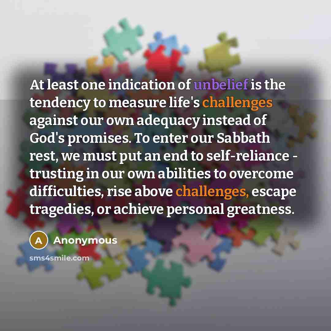 “At least one indication of unbelief is the tendency to measure life's challenges against our own adequacy instead of God's promises. To enter our Sabbath rest, we must put an end to self-reliance - trusting in our own abilities to overcome difficulties, rise above challenges, escape tragedies, or…” quote by Anonymous