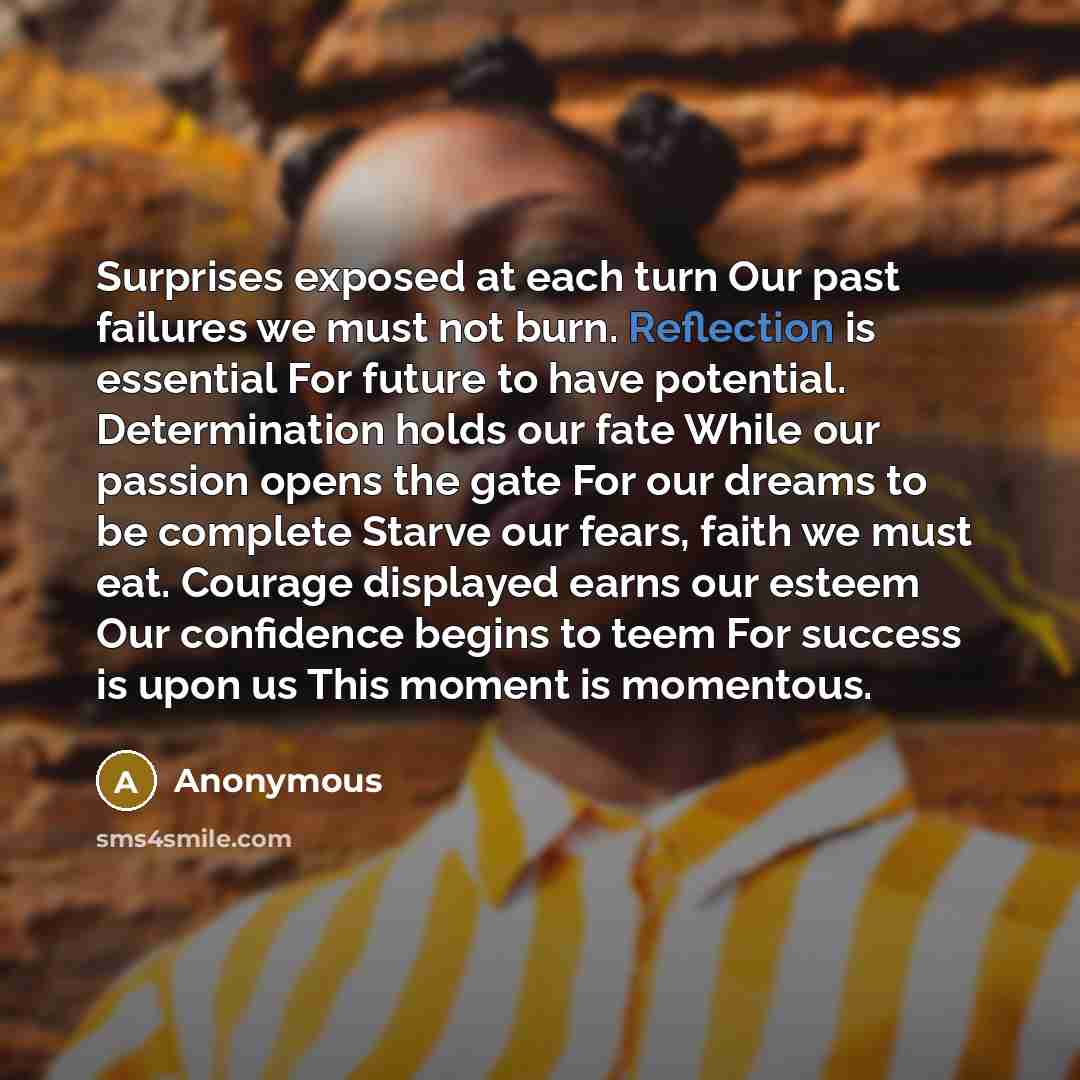 “Surprises exposed at each turn Our past failures we must not burn. Reflection is essential For future to have potential. Determination holds our fate While our passion opens the gate For our dreams to be complete Starve our fears, faith we must eat. Courage displayed earns our esteem Our…” quote by Anonymous