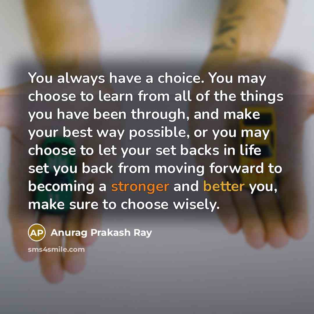 “You always have a choice. You may choose to learn from all of the things you have been through, and make your best way possible, or you may choose to let your set backs in life set you back from moving forward to becoming a stronger and better you, make sure to choose wisely.” quote by Anurag Prakash Ray