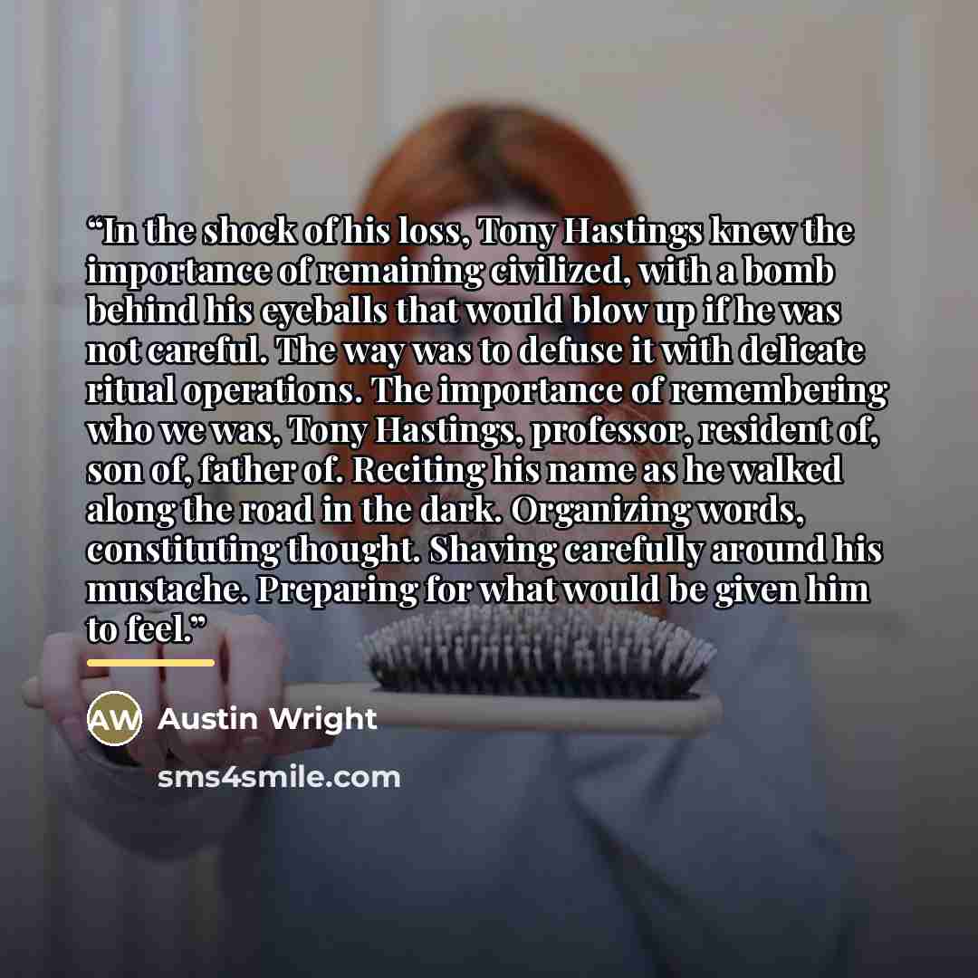 “In the shock of his loss, Tony Hastings knew the importance of remaining civilized, with a bomb behind his eyeballs that would blow up if he was not careful. The way was to defuse it with delicate ritual operations. The importance of remembering who we was, Tony Hastings, professor, resident of…” quote by Austin Wright