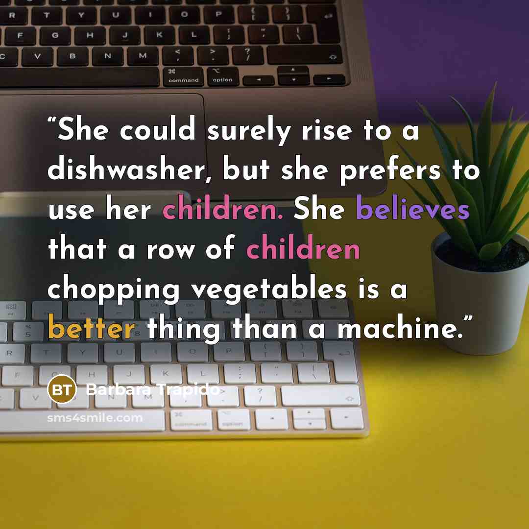 “She could surely rise to a dishwasher, but she prefers to use her children. She believes that a row of children chopping vegetables is a better thing than a machine.” quote by Barbara Trapido