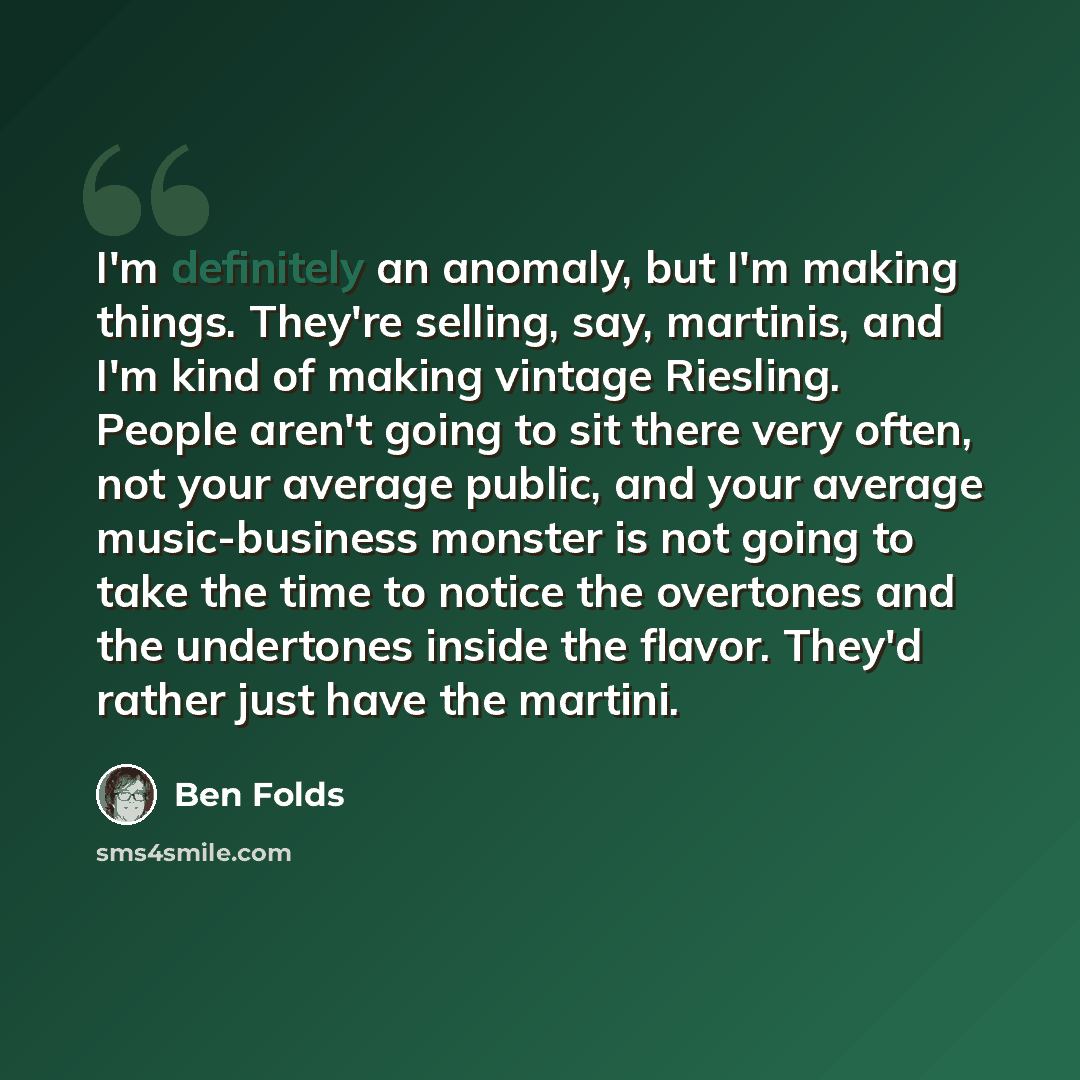 “I'm definitely an anomaly, but I'm making things. They're selling, say, martinis, and I'm kind of making vintage Riesling. People aren't going to sit there very often, not your average public, and your average music-business monster is not going to take the time to notice the overtones and the…” quote by Ben Folds