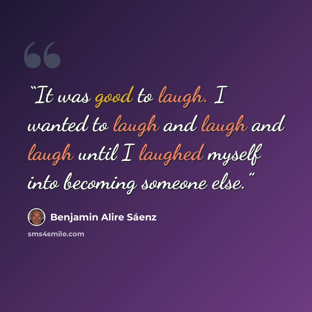 “It was good to laugh. I wanted to laugh and laugh and laugh until I laughed myself into becoming someone else.” quote by Benjamin Alire Sáenz