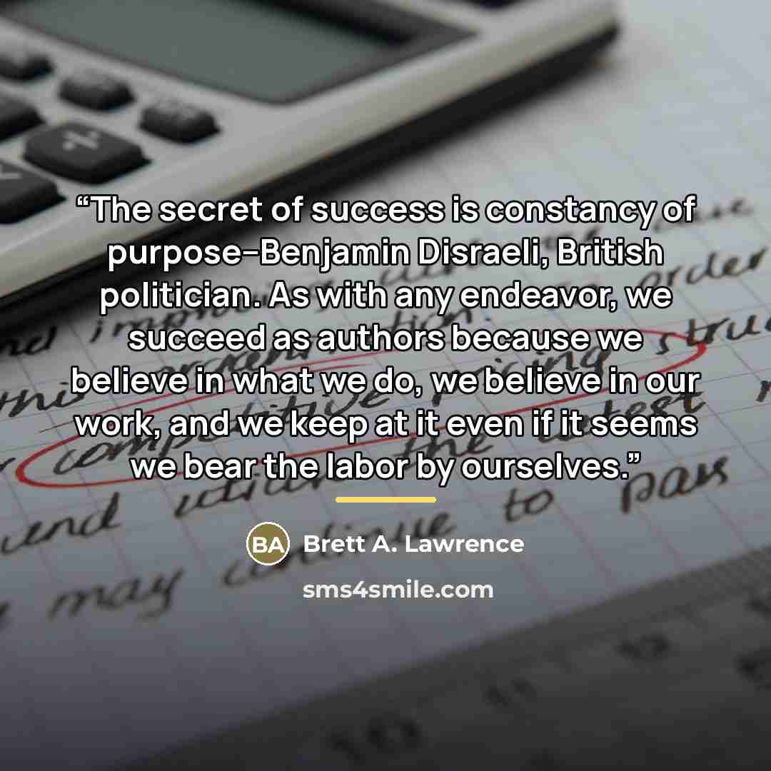 “The secret of success is constancy of purpose--Benjamin Disraeli, British politician. As with any endeavor, we succeed as authors because we believe in what we do, we believe in our work, and we keep at it even if it seems we bear the labor by ourselves.” quote by Brett A. Lawrence