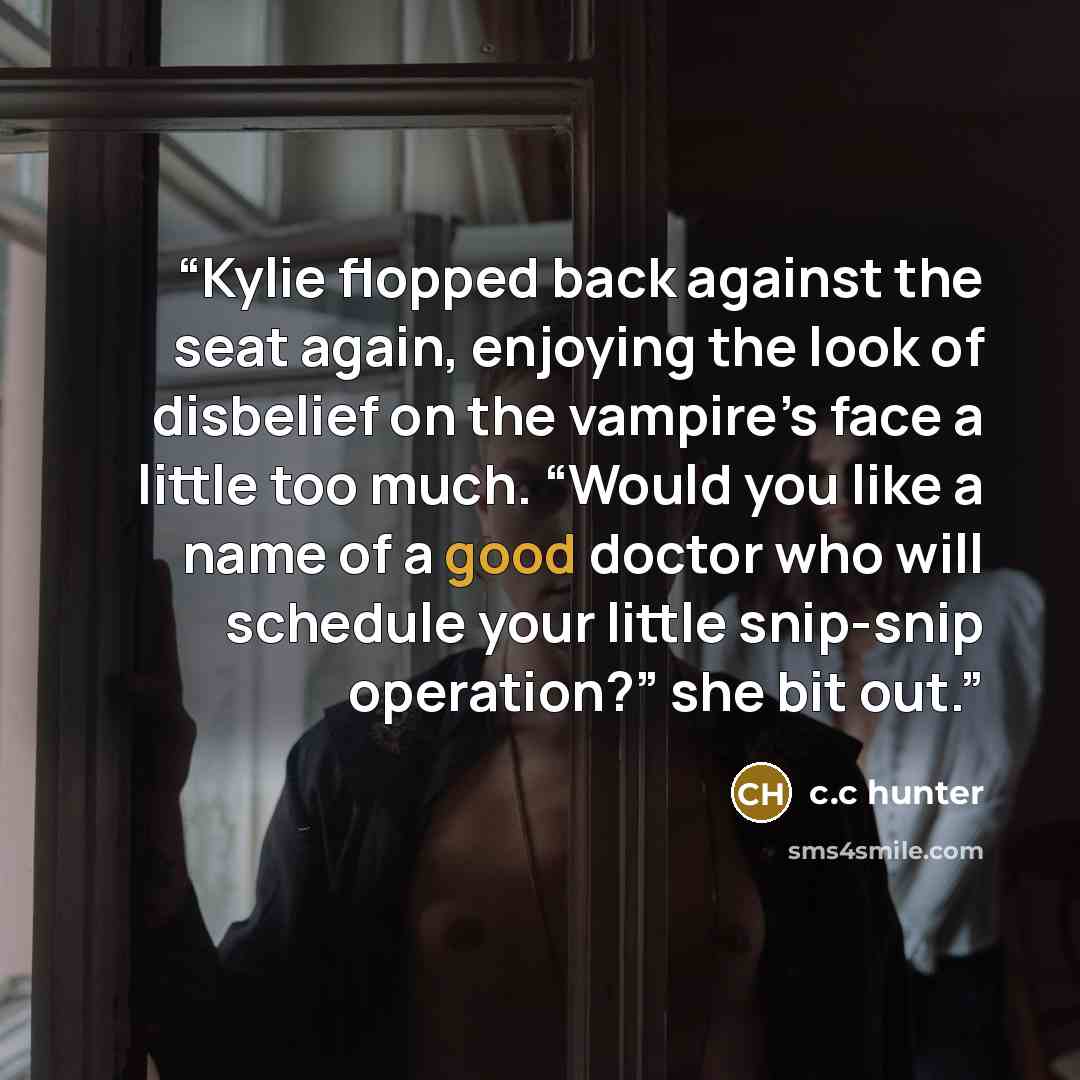“Kylie flopped back against the seat again, enjoying the look of disbelief on the vampire’s face a little too much. “Would you like a name of a good doctor who will schedule your little snip-snip operation?” she bit out.” quote by c.c hunter