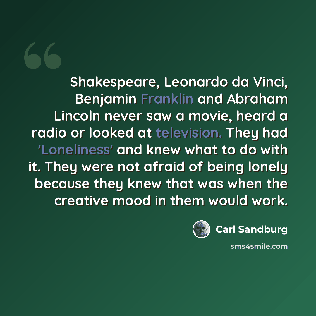 “Shakespeare, Leonardo da Vinci, Benjamin Franklin and Abraham Lincoln never saw a movie, heard a radio or looked at television. They had 'Loneliness' and knew what to do with it. They were not afraid of being lonely because they knew that was when the creative mood in them would work.” quote by Carl Sandburg