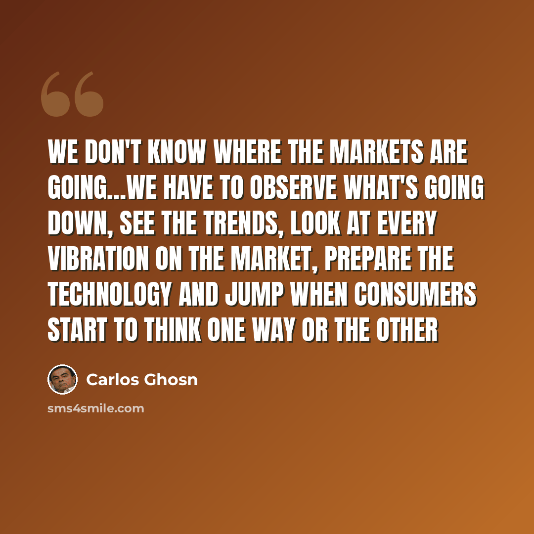 “We don't know where the markets are going…we have to observe what's going down, see the trends, look at every vibration on the market, prepare the technology and jump when consumers start to think one way or the other” quote by Carlos Ghosn
