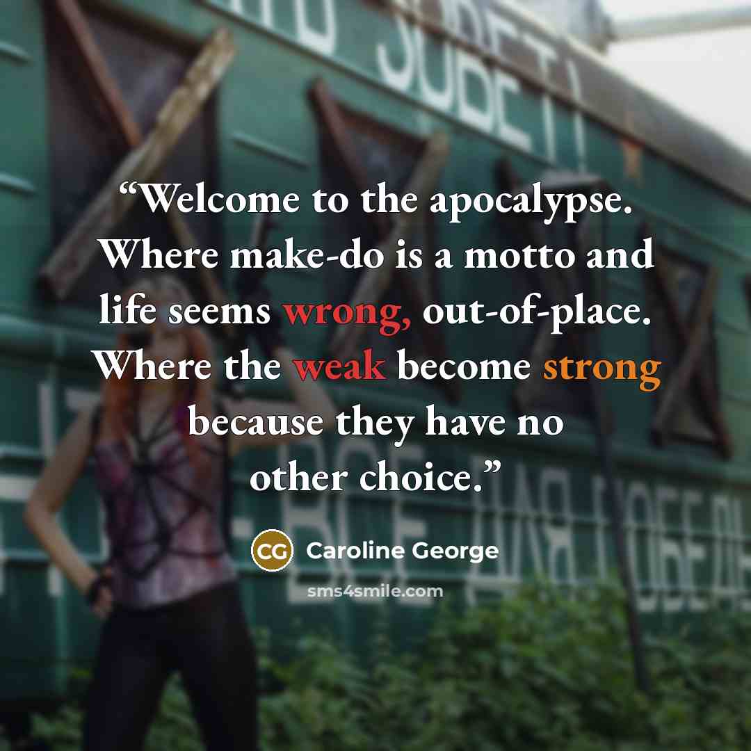 “Welcome to the apocalypse. Where make-do is a motto and life seems wrong, out-of-place. Where the weak become strong because they have no other choice.” quote by Caroline George