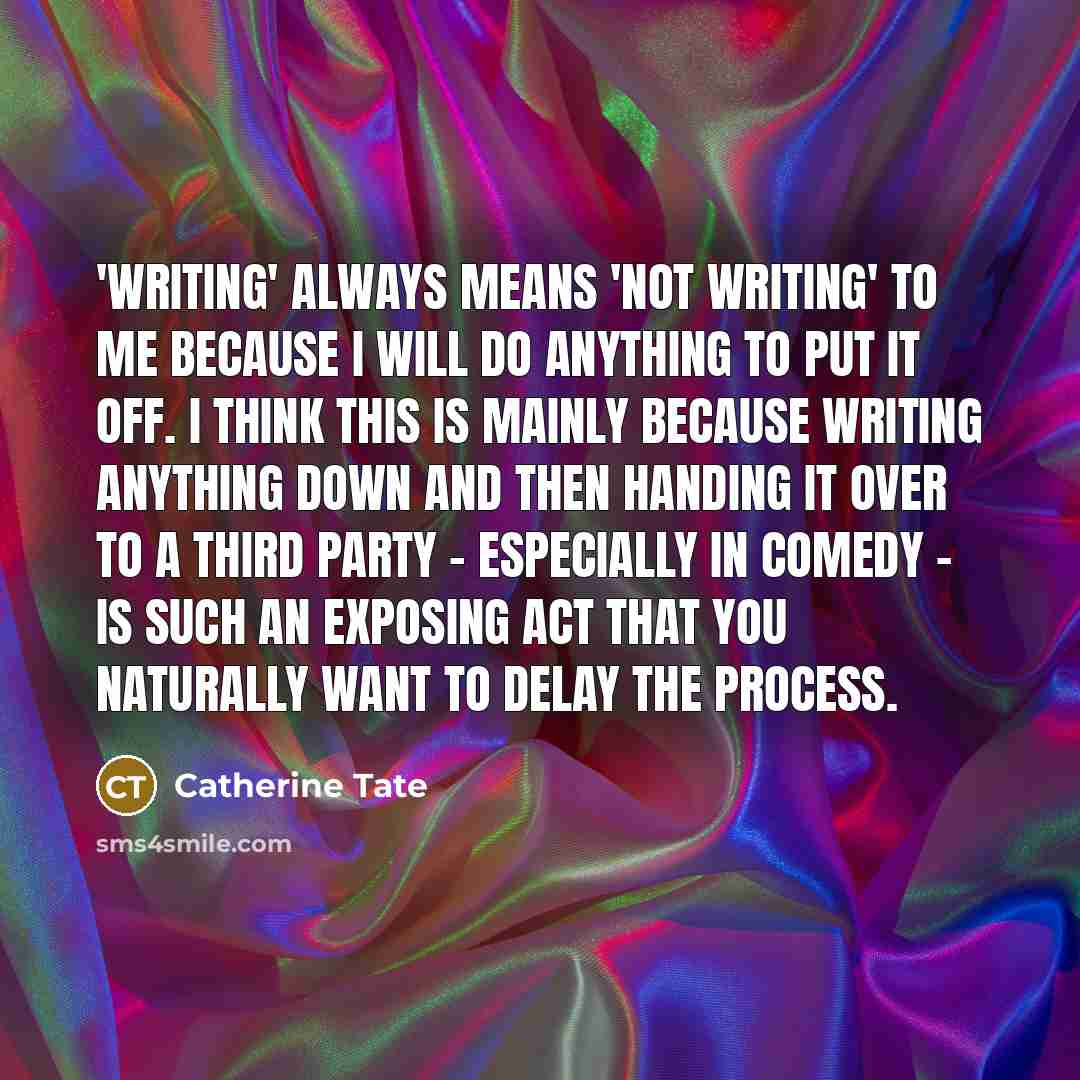 “'Writing' always means 'not writing' to me because I will do anything to put it off. I think this is mainly because writing anything down and then handing it over to a third party - especially in comedy - is such an exposing act that you naturally want to delay the process.” quote by Catherine Tate