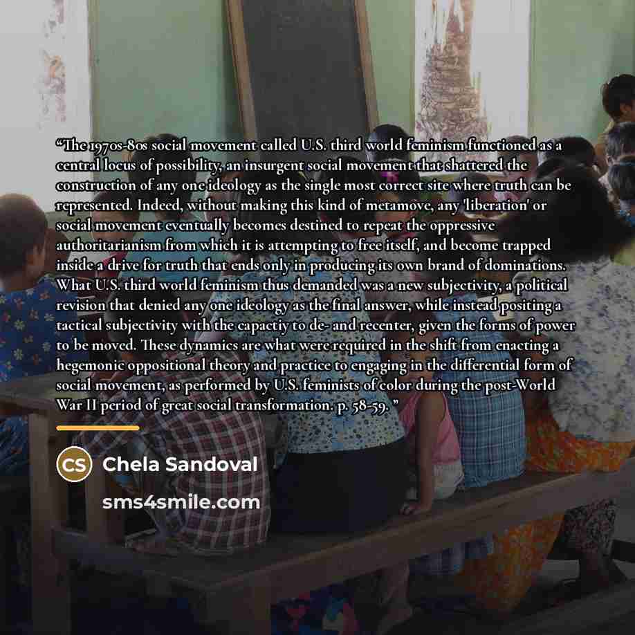 “The 1970s-80s social movement called U.S. third world feminism functioned as a central locus of possibility, an insurgent social movement that shattered the construction of any one ideology as the single most correct site where truth can be represented. Indeed, without making this kind of…” quote by Anonymous