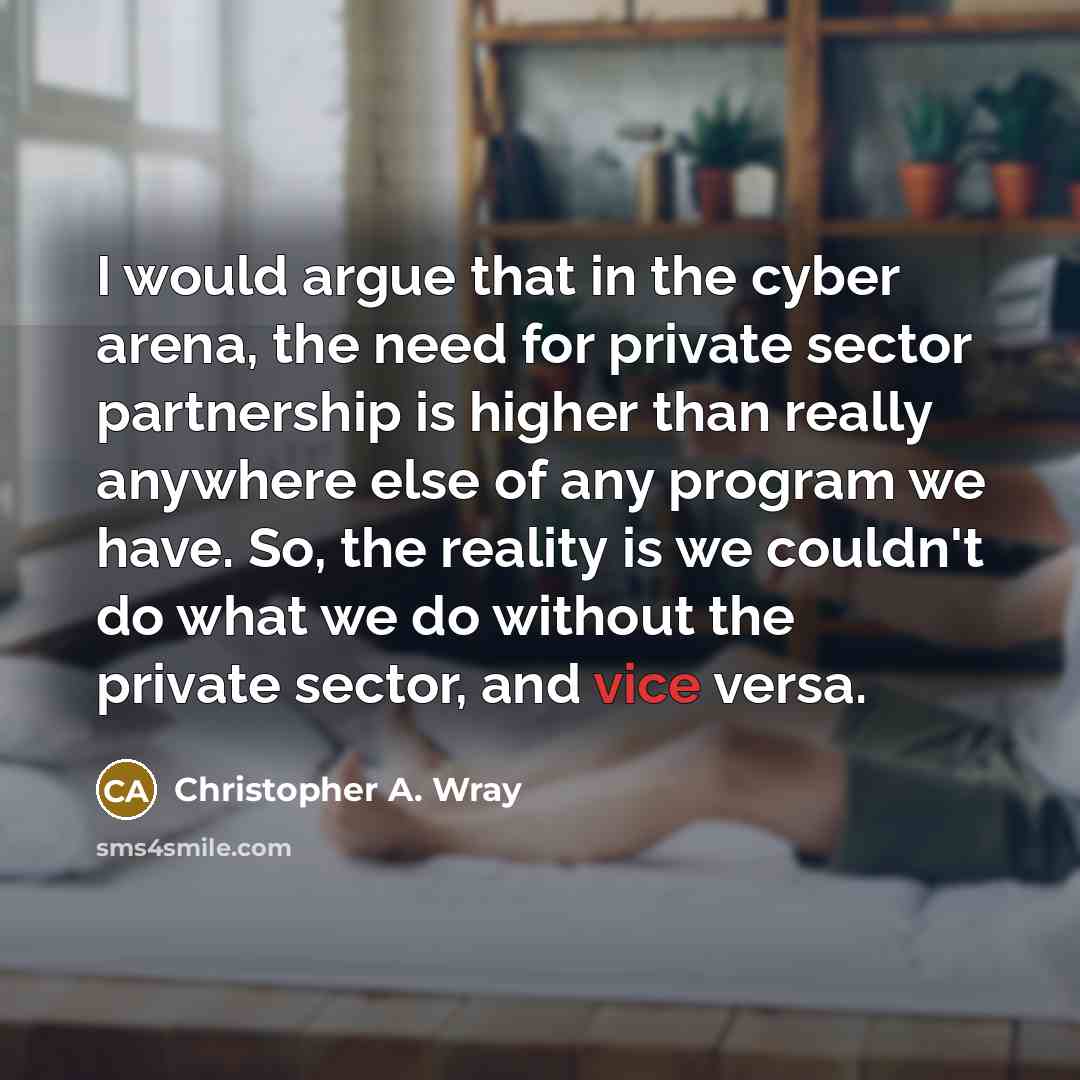 “I would argue that in the cyber arena, the need for private sector partnership is higher than really anywhere else of any program we have. So, the reality is we couldn't do what we do without the private sector, and vice versa.” quote by Christopher A. Wray