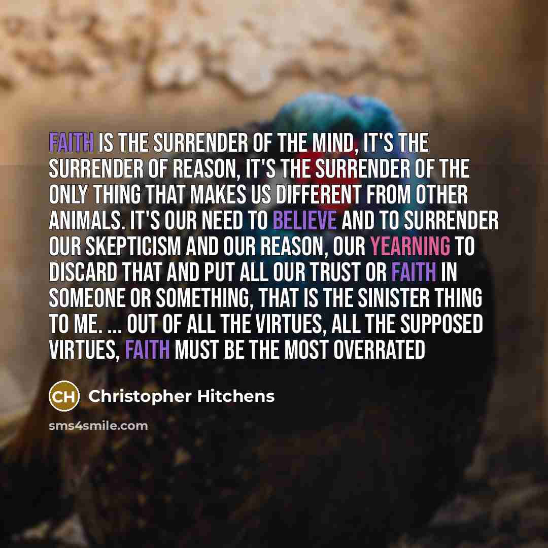 “Faith is the surrender of the mind, it's the surrender of reason, it's the surrender of the only thing that makes us different from other animals. It's our need to believe and to surrender our skepticism and our reason, our yearning to discard that and put all our trust or faith in someone or…” quote by Christopher Hitchens