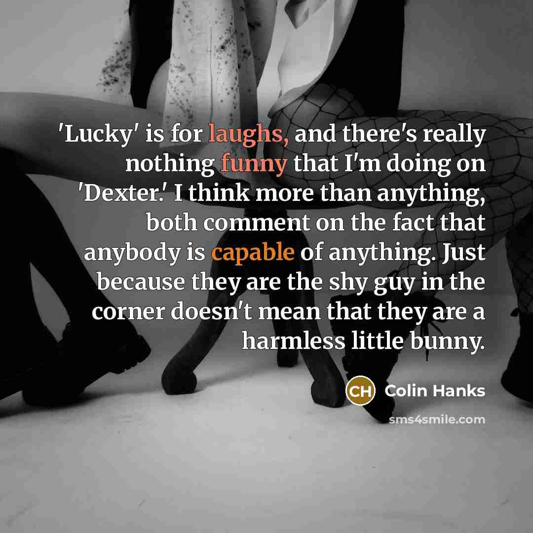 “'Lucky' is for laughs, and there's really nothing funny that I'm doing on 'Dexter.' I think more than anything, both comment on the fact that anybody is capable of anything. Just because they are the shy guy in the corner doesn't mean that they are a harmless little bunny.” quote by Colin Hanks